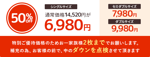 シングルサイズ通常価格14,520円が6,980円 セミダブルサイズ7,980円 ダブルサイズ9,980円　特別ご優待価格のためお一家族様2枚まででお願いします。補充の為、お客様の前で、中のダウンを点検させて頂きます