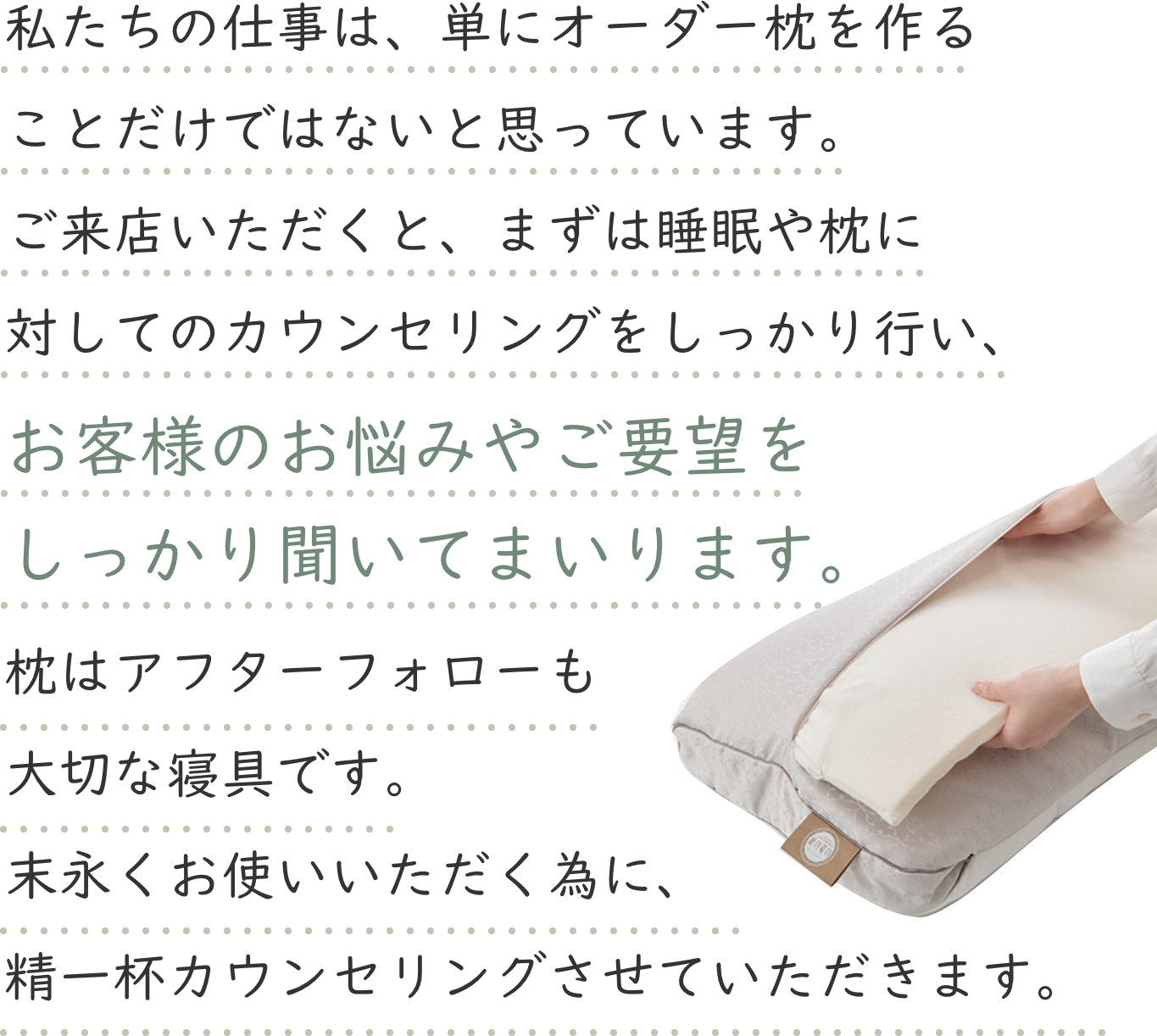 私たちの仕事は、単にオーダーメイド枕を作ることだけではないと思っています。ご来店いただくと、まずは睡眠や枕に対してのカウンセリングをしっかり行い、お客様のお悩みやご要望をしっかり聞いてまいります。枕はアフターフォローも大切な寝具です。末永くお使いいただく為に、精一杯カウンセリングさせていただきます。