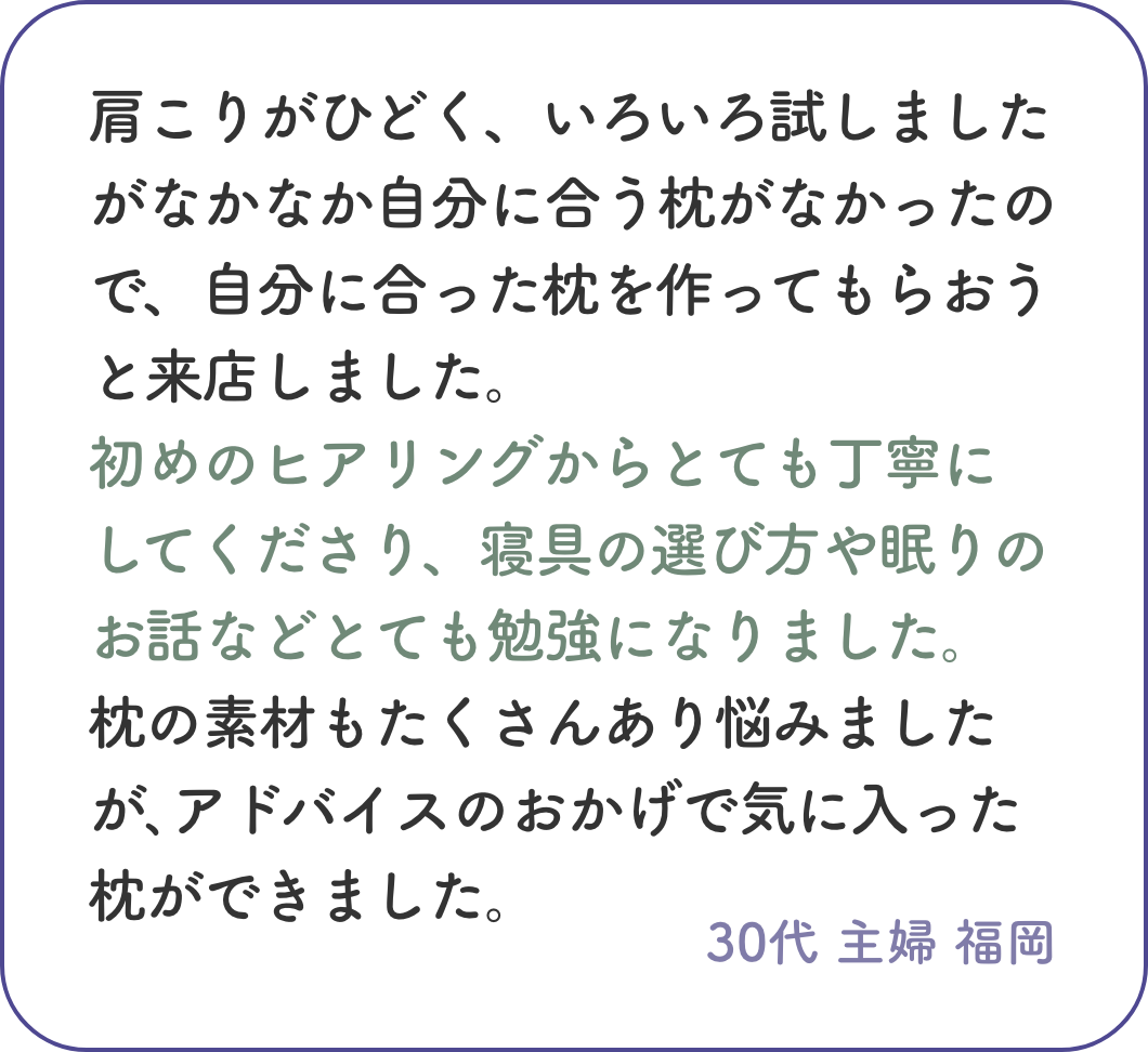 肩こりがひどく、いろいろ試しましたがなかなか自分に合う枕がなかったので、自分に合った枕を作ってもらおうと来店しました。初めのヒアリングからとても丁寧にしてくださり、寝具の選び方や眠りのお話などとても勉強になりました。 枕の素材もたくさんあり悩みましたが､アドバイスのおかげで気に入った枕ができました。30代 主婦 福岡