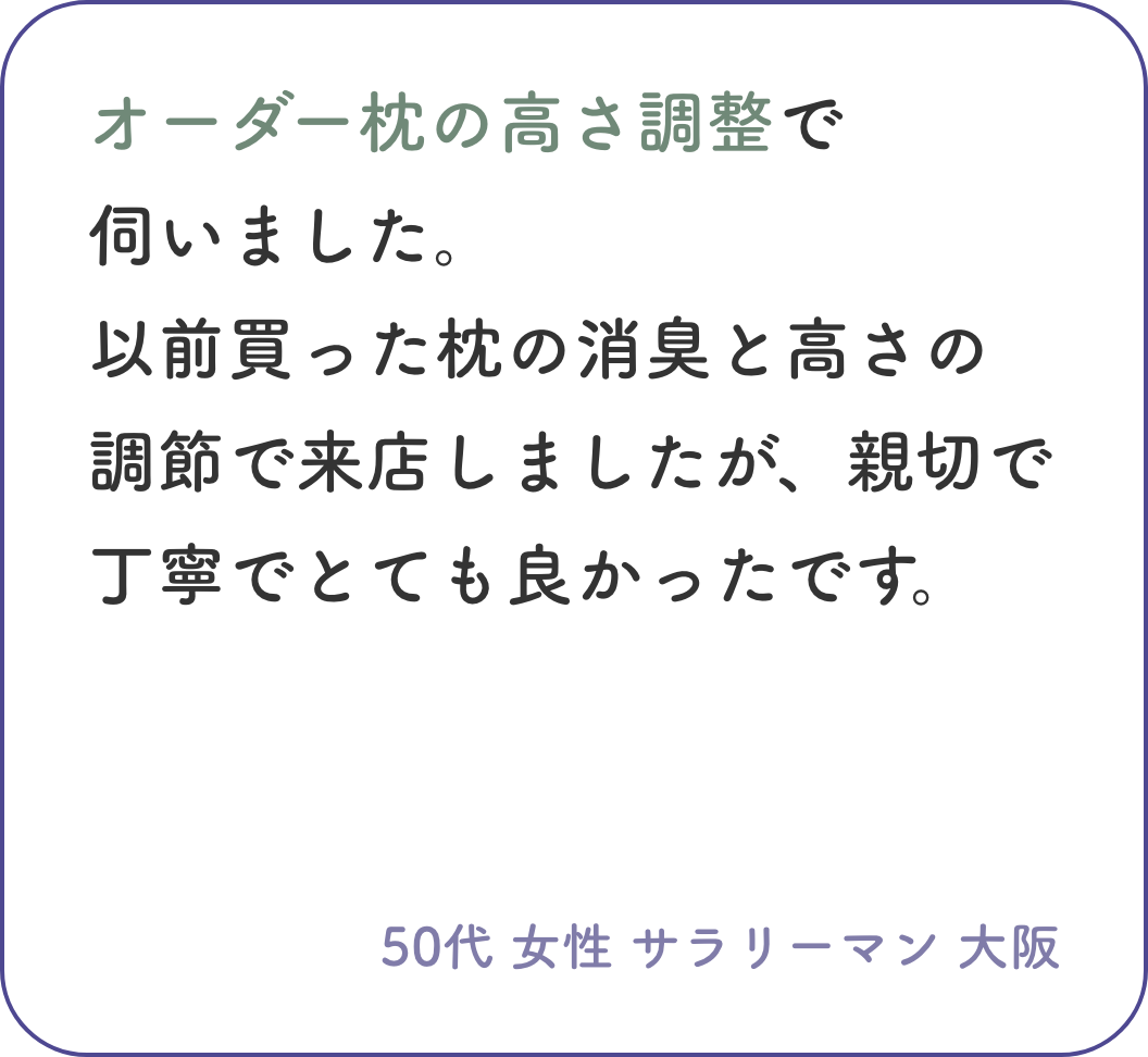 オーダーメイド枕の高さ調整で伺いました。以前買った枕の消臭と高さの調節で来店しましたが、親切で丁寧でとても良かったです。50代 女性 サラリーマン 大阪